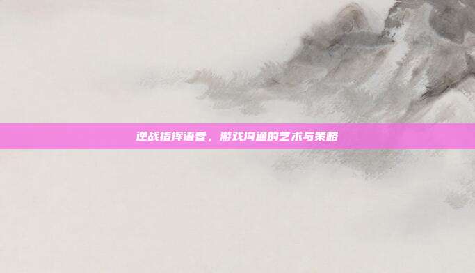 逆战指挥语音,游戏沟通的艺术与策略