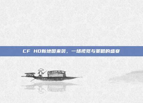 CF HD新地图来袭,一场视觉与策略的盛宴