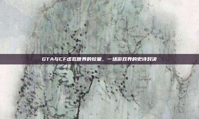 GTA与CF虚拟世界的较量,一场游戏界的史诗对决