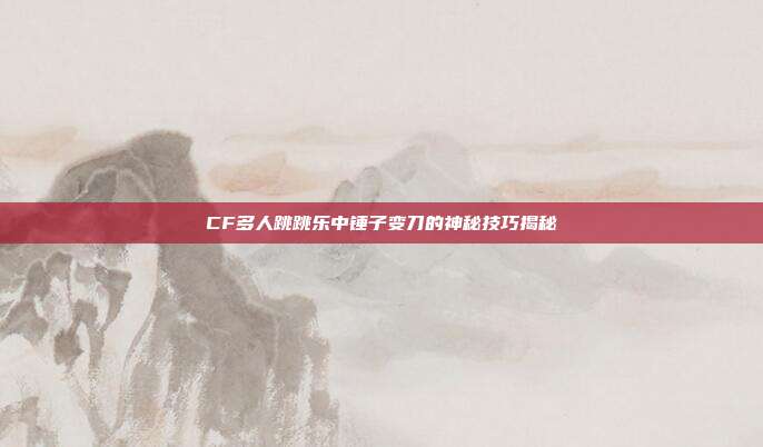CF多人跳跳乐中锤子变刀的神秘技巧揭秘