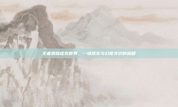 王者荣耀虚拟世界,一场现实与幻想交织的旅程