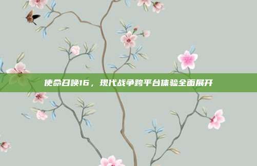 使命召唤16,现代战争跨平台体验全面展开