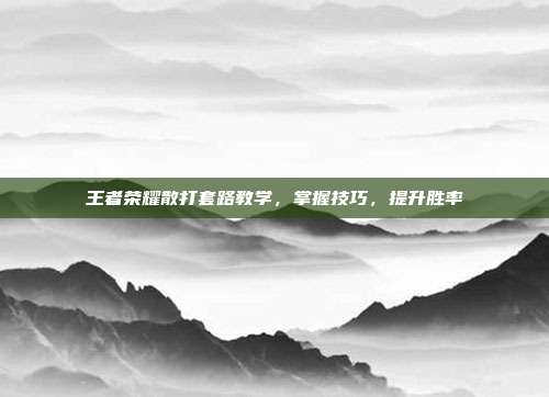 王者荣耀散打套路教学,掌握技巧,提升胜率