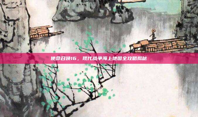 使命召唤16,现代战争海上地图全攻略揭秘