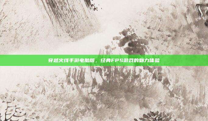 穿越火线手游电脑版,经典FPS游戏的魅力体验