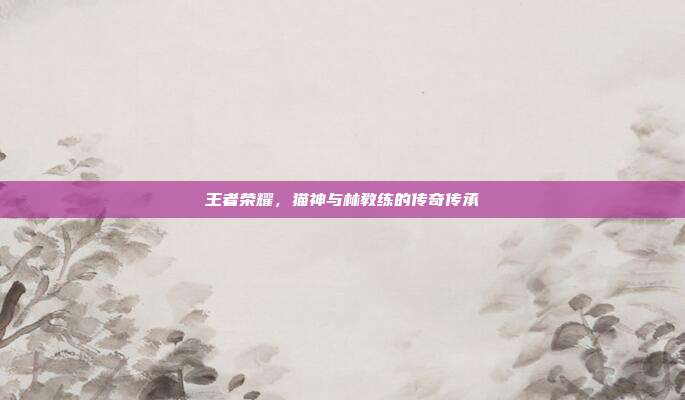 王者荣耀,猫神与林教练的传奇传承