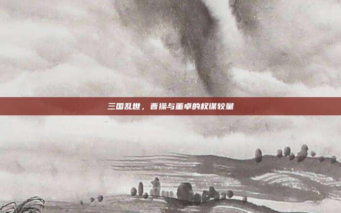 三国乱世,曹操与董卓的权谋较量