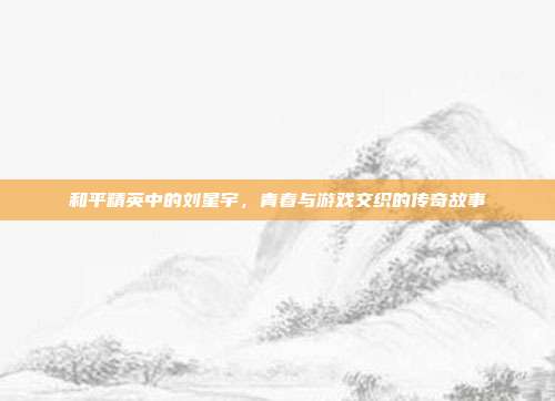 和平精英中的刘星宇,青春与游戏交织的传奇故事