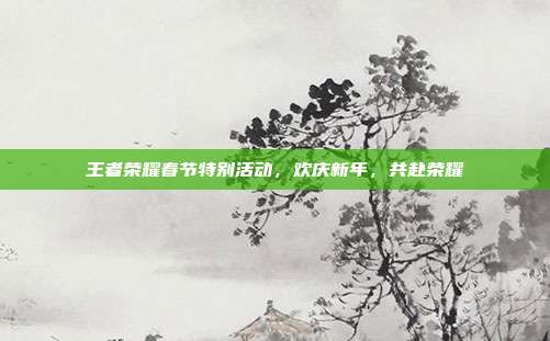 王者荣耀春节特别活动,欢庆新年,共赴荣耀