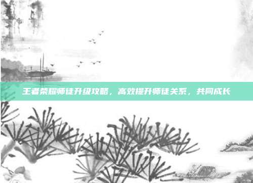 王者荣耀师徒升级攻略,高效提升师徒关系,共同成长