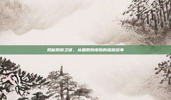 揭秘肌肤之谜,从细胞到皮肤的深层故事
