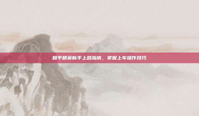 和平精英新手上路指南,掌握上车操作技巧