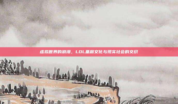 虚拟世界的浪漫,LOL基腐文化与现实社会的交织