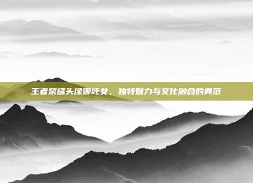 王者荣耀头像哪吒女,独特魅力与文化融合的典范