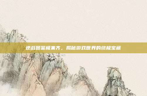 逆战图鉴极集齐,揭秘游戏世界的终极宝藏
