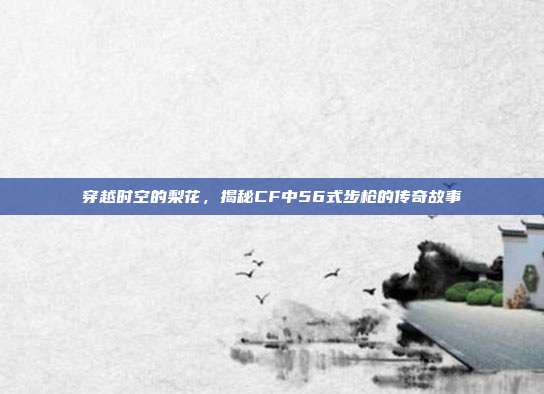 穿越时空的梨花,揭秘CF中56式步枪的传奇故事