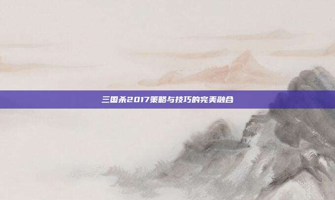 三国杀2017策略与技巧的完美融合