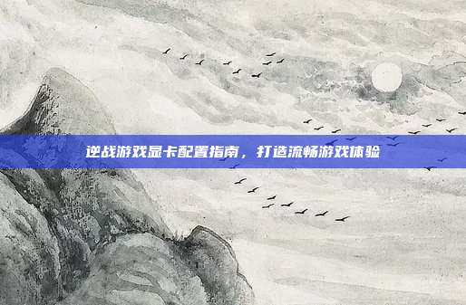 逆战游戏显卡配置指南,打造流畅游戏体验