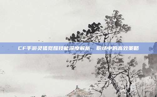 CF手游灵狐觉醒技能深度解析,职场中的高效策略