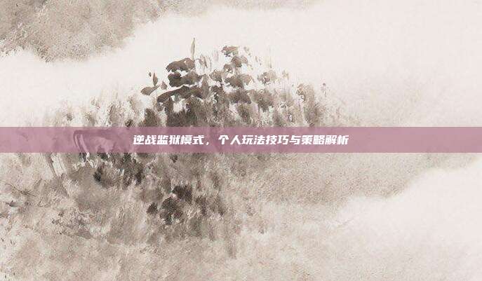 逆战监狱模式,个人玩法技巧与策略解析