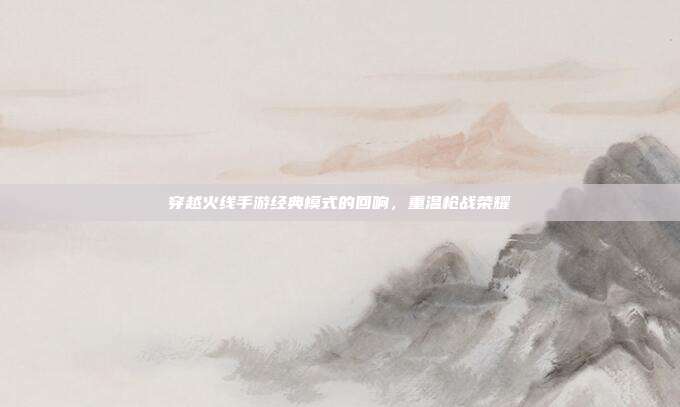 穿越火线手游经典模式的回响,重温枪战荣耀