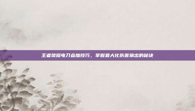 王者荣耀电刀叠加技巧,掌握最大化伤害输出的秘诀