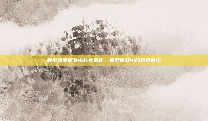 和平精英稀有皮肤大揭秘,探索游戏中的珍稀装扮
