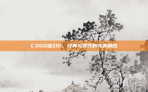 CSGO虚幻2,经典与现代的完美融合