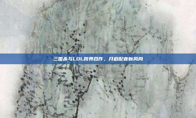 三国杀与LOL跨界合作,开启配音新风尚