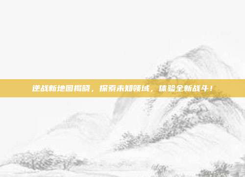 逆战新地图揭晓,探索未知领域,体验全新战斗!