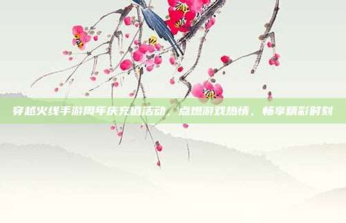 穿越火线手游周年庆充值活动,点燃游戏热情,畅享精彩时刻