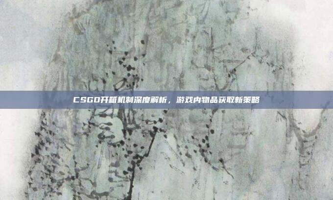 CSGO开箱机制深度解析,游戏内物品获取新策略