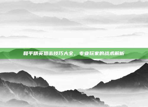 和平精英狙击技巧大全,专业玩家的战术解析