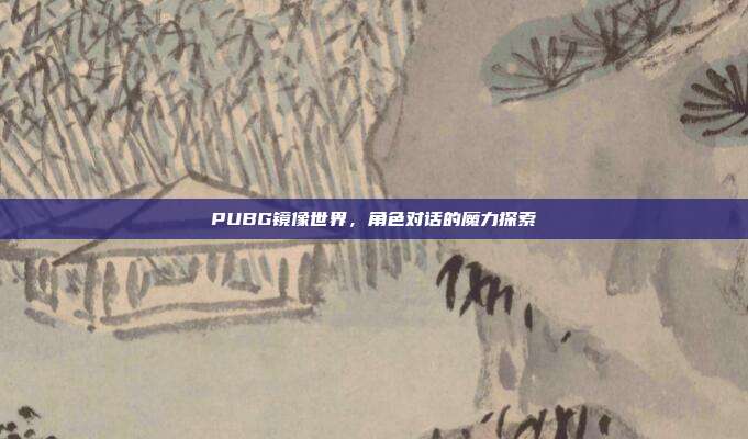 PUBG镜像世界,角色对话的魔力探索