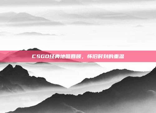 CSGO经典地图回顾,怀旧时刻的重温