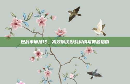 逆战申诉技巧,高效解决游戏纠纷与问题指南