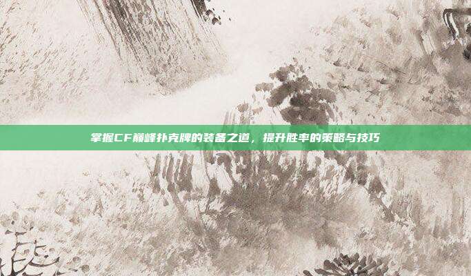 掌握CF巅峰扑克牌的装备之道,提升胜率的策略与技巧