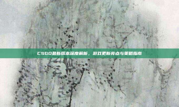 CSGO最新版本深度解析,游戏更新亮点与策略指南