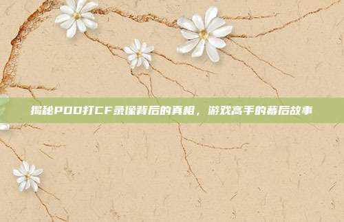 揭秘PDD打CF录像背后的真相,游戏高手的幕后故事
