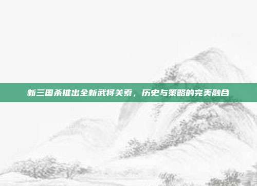 新三国杀推出全新武将关索,历史与策略的完美融合