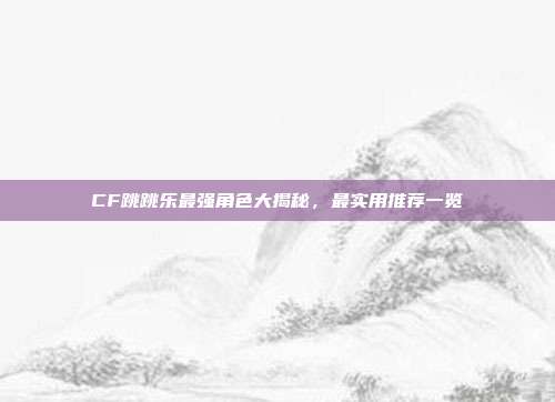 CF跳跳乐最强角色大揭秘,最实用推荐一览