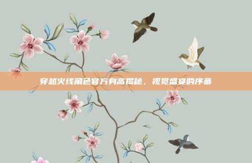 穿越火线角色官方身高揭秘,视觉盛宴的序幕