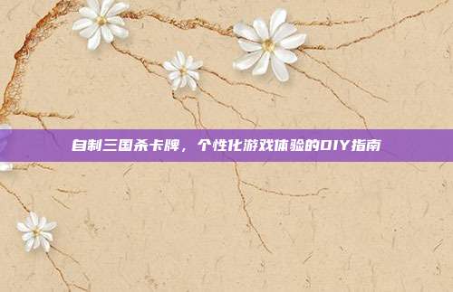 自制三国杀卡牌,个性化游戏体验的DIY指南