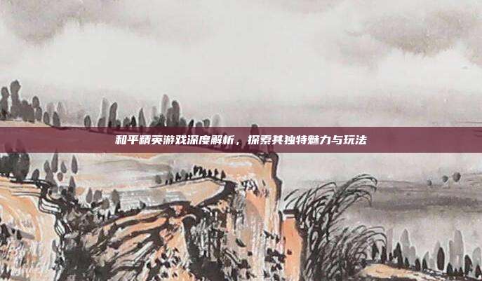 和平精英游戏深度解析,探索其独特魅力与玩法