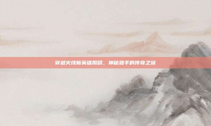 穿越火线新英雄揭晓,神秘猎手的传奇之旅
