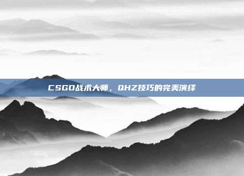 CSGO战术大师,QHZ技巧的完美演绎