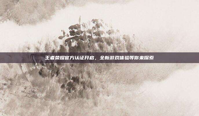 王者荣耀官方认证开启,全新游戏体验等你来探索