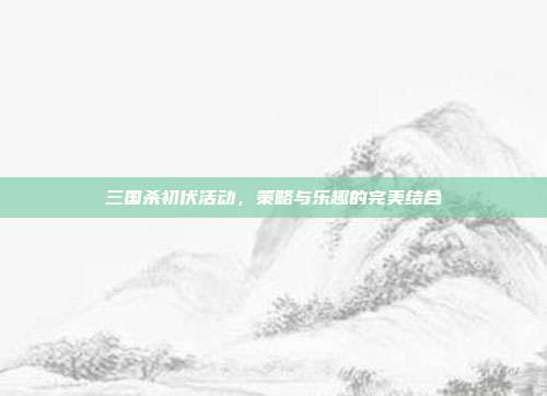 三国杀初伏活动,策略与乐趣的完美结合