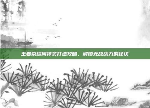 王者荣耀周神装打造攻略,解锁无敌战力的秘诀