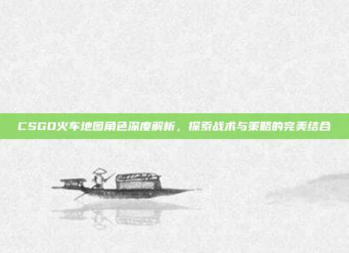 CSGO火车地图角色深度解析,探索战术与策略的完美结合